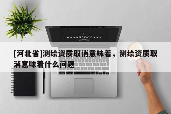 [河北省]测绘资质取消意味着，测绘资质取消意味着什么问题