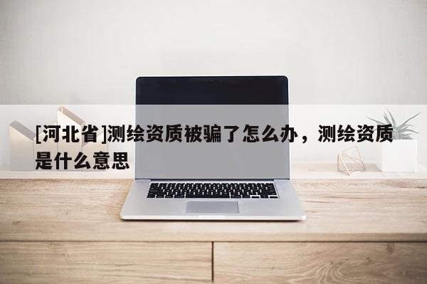 [河北省]测绘资质被骗了怎么办，测绘资质是什么意思