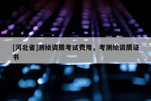 [河北省]测绘资质考试费用，考测绘资质证书
