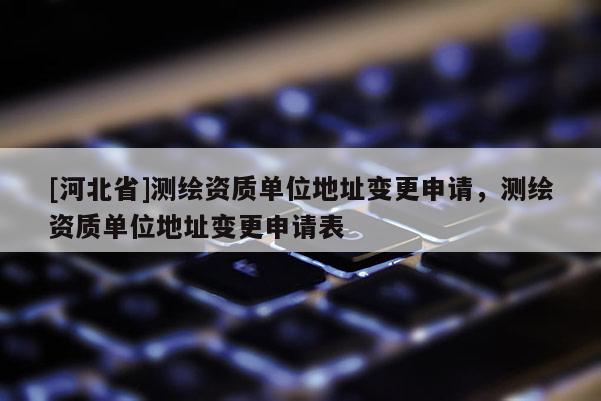 [河北省]测绘资质单位地址变更申请，测绘资质单位地址变更申请表