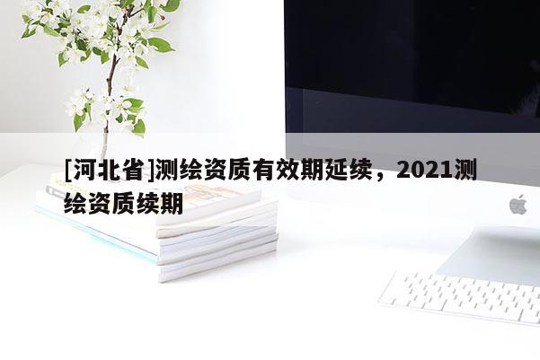 [河北省]测绘资质有效期延续，2021测绘资质续期