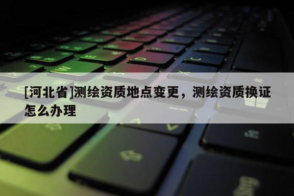 [河北省]测绘资质地点变更，测绘资质换证怎么办理