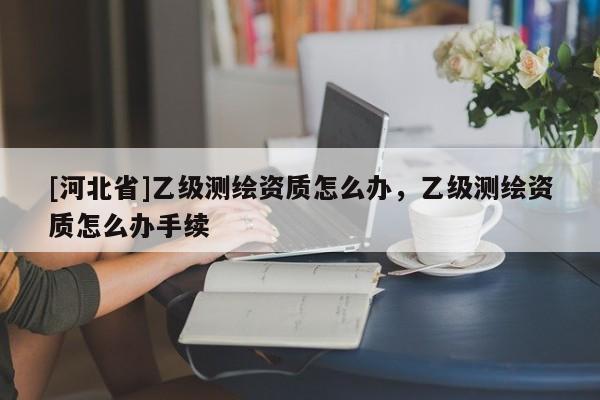 [河北省]乙级测绘资质怎么办，乙级测绘资质怎么办手续