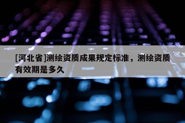 [河北省]测绘资质成果规定标准，测绘资质有效期是多久