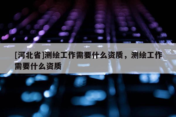 [河北省]测绘工作需要什么资质，测绘工作需要什么资质