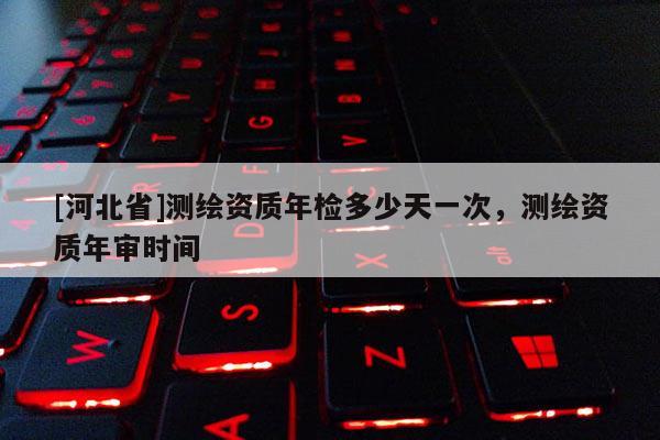 [河北省]测绘资质年检多少天一次，测绘资质年审时间