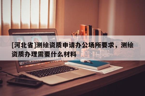 [河北省]测绘资质申请办公场所要求，测绘资质办理需要什么材料
