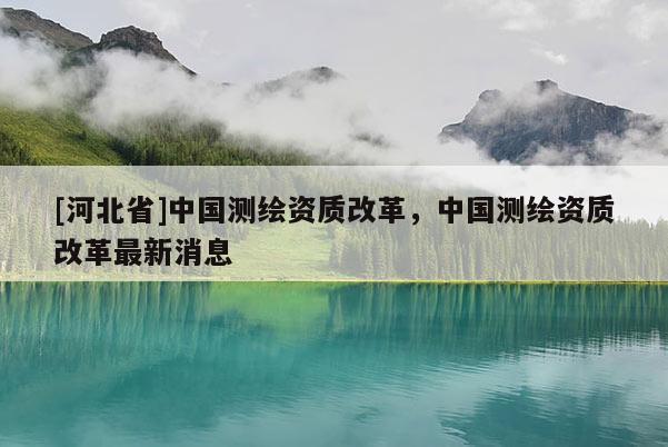 [河北省]中国测绘资质改革，中国测绘资质改革最新消息