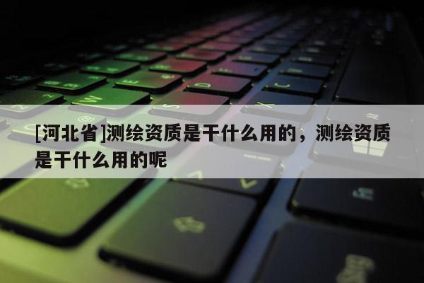 [河北省]测绘资质是干什么用的，测绘资质是干什么用的呢
