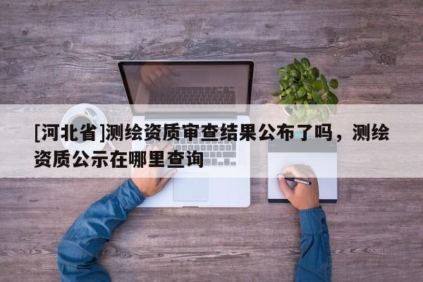 [河北省]测绘资质审查结果公布了吗，测绘资质公示在哪里查询