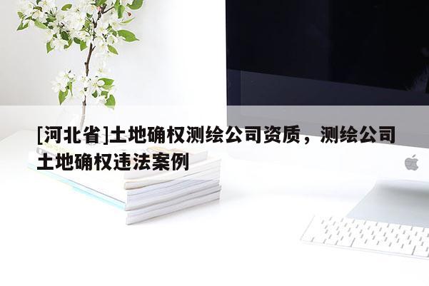 [河北省]土地确权测绘公司资质，测绘公司土地确权违法案例