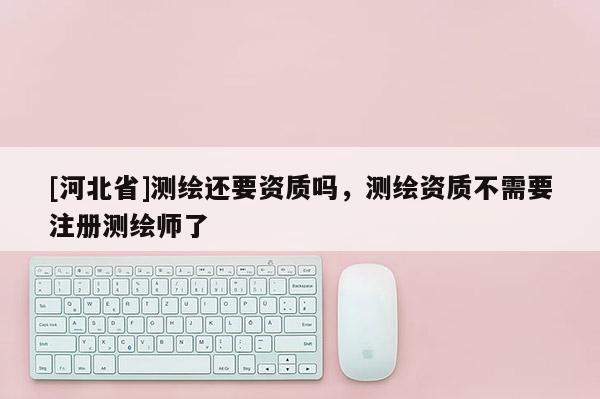 [河北省]测绘还要资质吗，测绘资质不需要注册测绘师了