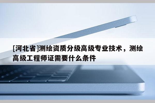 [河北省]测绘资质分级高级专业技术，测绘高级工程师证需要什么条件