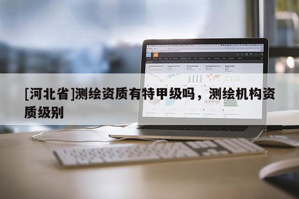 [河北省]测绘资质有特甲级吗，测绘机构资质级别