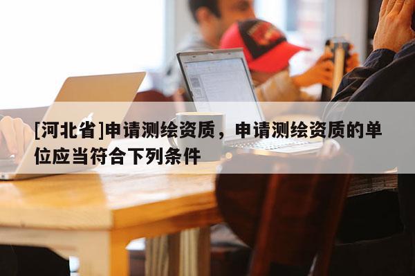 [河北省]申请测绘资质，申请测绘资质的单位应当符合下列条件