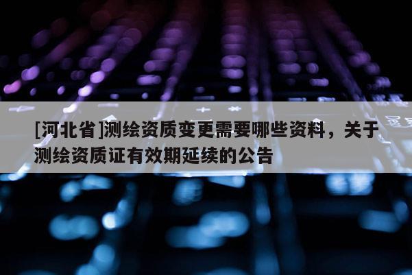 [河北省]测绘资质变更需要哪些资料，关于测绘资质证有效期延续的公告