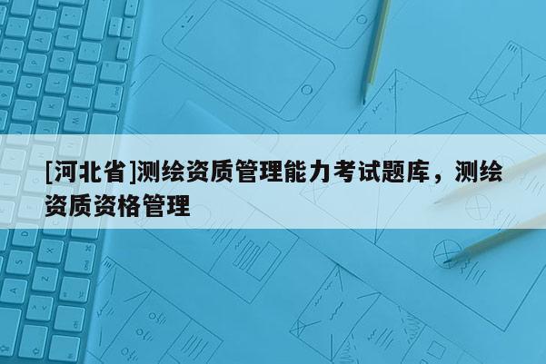 [河北省]测绘资质管理能力考试题库，测绘资质资格管理