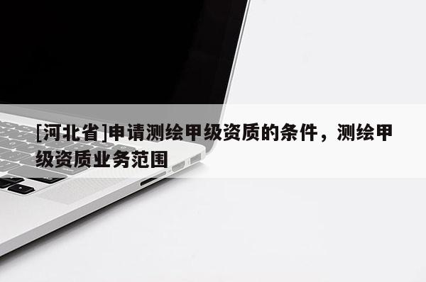 [河北省]申请测绘甲级资质的条件，测绘甲级资质业务范围