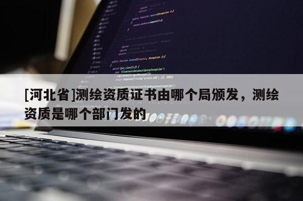 [河北省]测绘资质证书由哪个局颁发，测绘资质是哪个部门发的