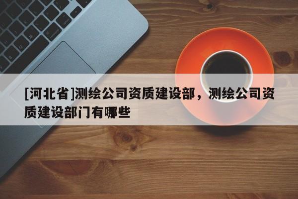 [河北省]测绘公司资质建设部，测绘公司资质建设部门有哪些