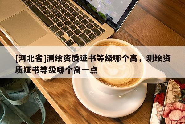 [河北省]测绘资质证书等级哪个高，测绘资质证书等级哪个高一点