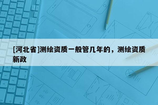 [河北省]测绘资质一般管几年的，测绘资质新政