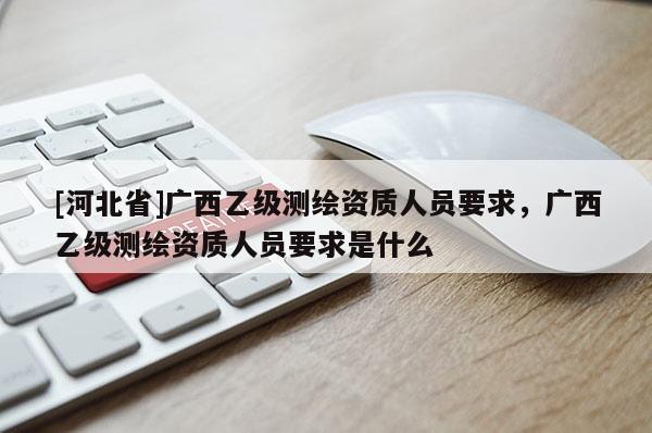 [河北省]广西乙级测绘资质人员要求，广西乙级测绘资质人员要求是什么