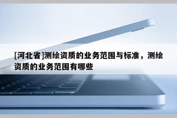 [河北省]测绘资质的业务范围与标准，测绘资质的业务范围有哪些