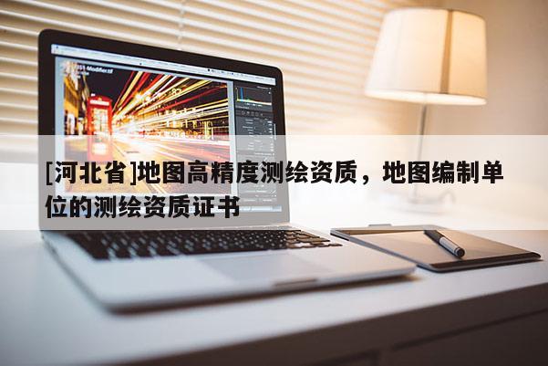 [河北省]地图高精度测绘资质，地图编制单位的测绘资质证书