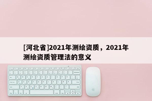 [河北省]2021年测绘资质，2021年测绘资质管理法的意义