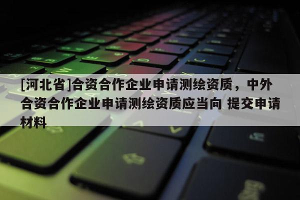 [河北省]合资合作企业申请测绘资质，中外合资合作企业申请测绘资质应当向 提交申请材料