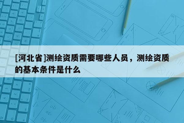 [河北省]测绘资质需要哪些人员，测绘资质的基本条件是什么