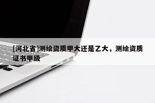 [河北省]测绘资质甲大还是乙大，测绘资质证书甲级