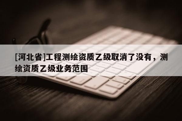 [河北省]工程测绘资质乙级取消了没有，测绘资质乙级业务范围