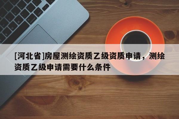 [河北省]房屋测绘资质乙级资质申请，测绘资质乙级申请需要什么条件