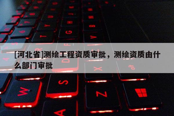 [河北省]测绘工程资质审批，测绘资质由什么部门审批