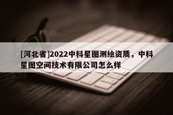[河北省]2022中科星图测绘资质，中科星图空间技术有限公司怎么样