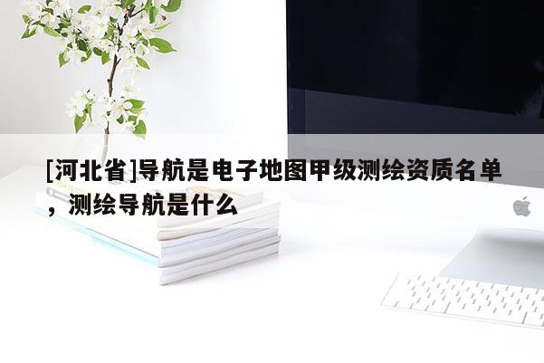 [河北省]导航是电子地图甲级测绘资质名单，测绘导航是什么