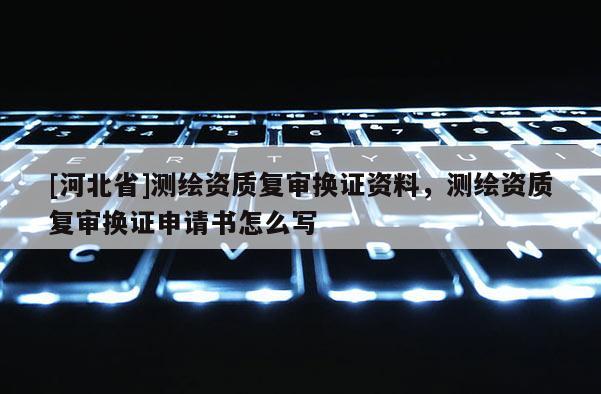 [河北省]测绘资质复审换证资料，测绘资质复审换证申请书怎么写