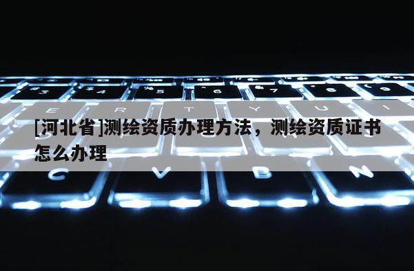 [河北省]测绘资质办理方法，测绘资质证书怎么办理
