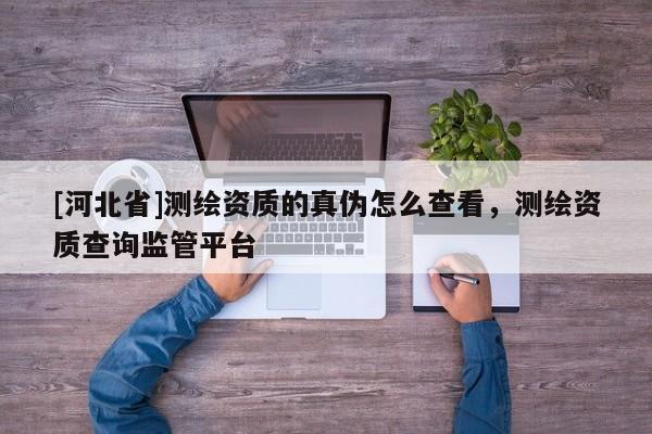 [河北省]测绘资质的真伪怎么查看，测绘资质查询监管平台