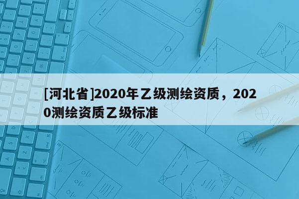 [河北省]2020年乙级测绘资质，2020测绘资质乙级标准
