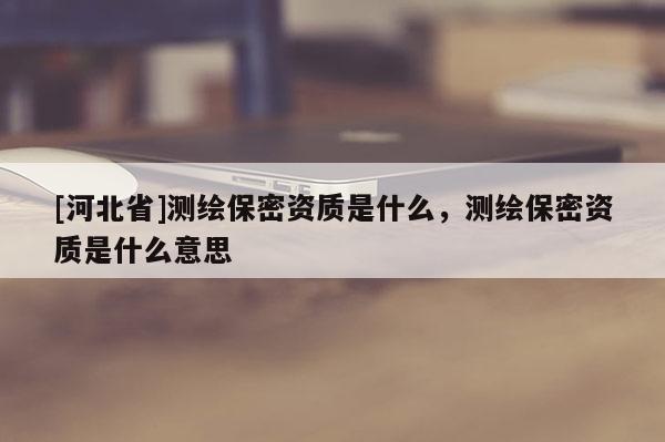 [河北省]测绘保密资质是什么，测绘保密资质是什么意思