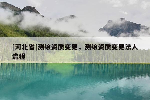 [河北省]测绘资质变更，测绘资质变更法人流程