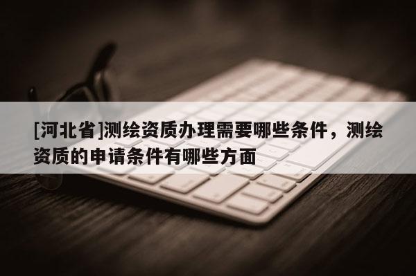 [河北省]测绘资质办理需要哪些条件，测绘资质的申请条件有哪些方面