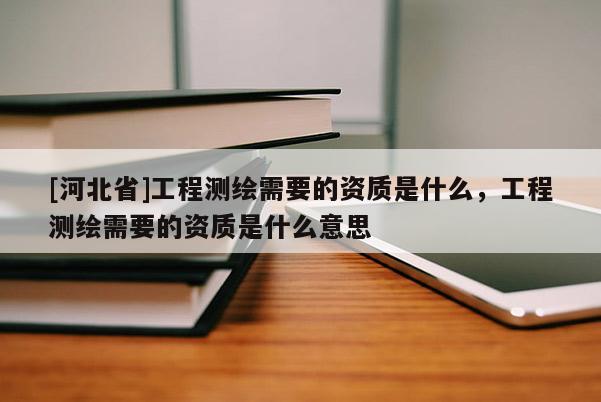 [河北省]工程测绘需要的资质是什么，工程测绘需要的资质是什么意思