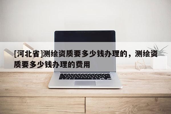 [河北省]测绘资质要多少钱办理的，测绘资质要多少钱办理的费用
