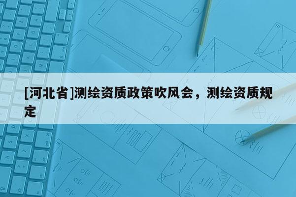 [河北省]测绘资质政策吹风会，测绘资质规定