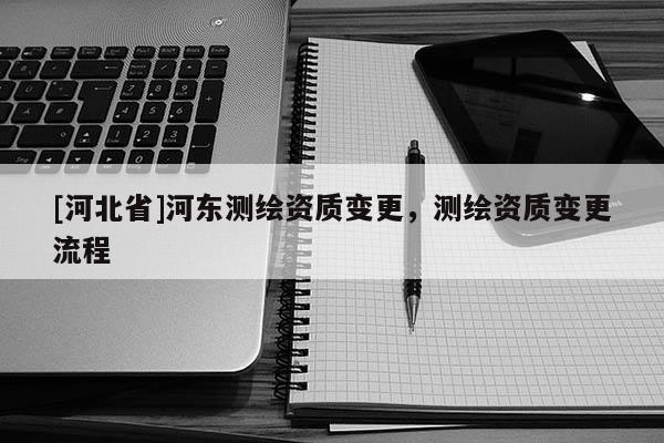 [河北省]河东测绘资质变更，测绘资质变更流程