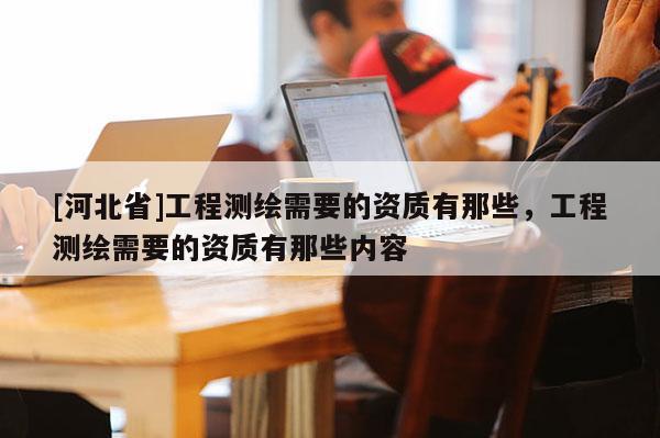 [河北省]工程测绘需要的资质有那些，工程测绘需要的资质有那些内容